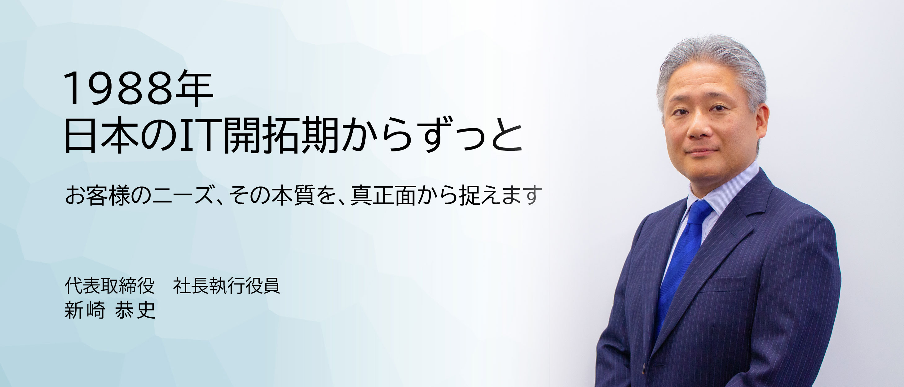 1988年 日本のIT開拓期からずっと お客様のニーズ、その本質を、真正面から捉えます。代表取締役 社長執行役員 新崎恭史