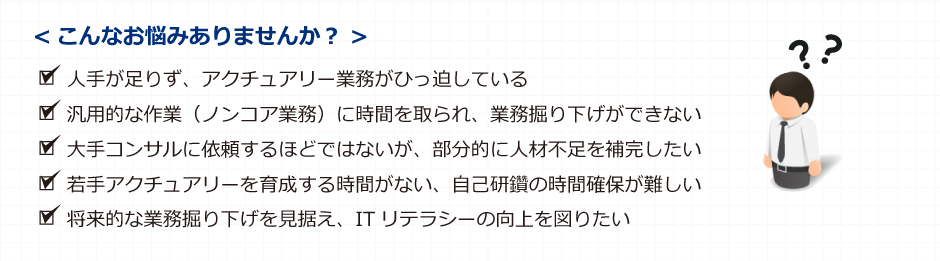 こんなお悩みありませんか？ ■人手が足りず、アクチュアリー業務がひっ迫している ■ITリテラシーの向上も含め、アクチュアリー業務の内製化を図りたい ■大手コンサルに依頼するには手に余るが、部分的に人材不足を補完したい ■若手アクチュアリーを育成する時間がない、自己研鑽の時間確保が難しい