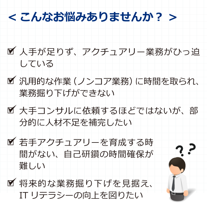 こんなお悩みありませんか？ ■人手が足りず、アクチュアリー業務がひっ迫している ■ITリテラシーの向上も含め、アクチュアリー業務の内製化を図りたい ■大手コンサルに依頼するには手に余るが、部分的に人材不足を補完したい ■若手アクチュアリーを育成する時間がない、自己研鑽の時間確保が難しい