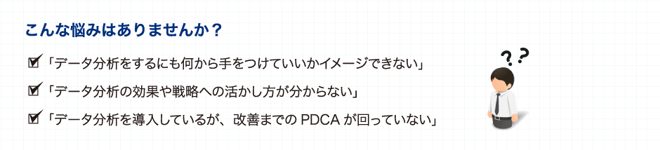 こんな悩みはありませんか？ 「データ分析をしようにも、その方法がわからない」 「データ分析を行っても、どのようにビジネスに 活かすのかイメージが沸かない」 「分析にはどんなデータが必要なのか、 どのようにデータ収集・加工するのか分からない」 「IT部門にシステム対応する依頼すると お金と時間がかかるので簡単に頼めない」 「経営層がデータ分析の結果を意思決定に 使うことについて一歩踏み出せない」