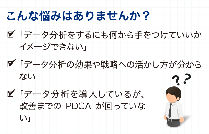 こんな悩みはありませんか？ 「データ分析をしようにも、その方法がわからない」 「データ分析を行っても、どのようにビジネスに 活かすのかイメージが沸かない」 「分析にはどんなデータが必要なのか、 どのようにデータ収集・加工するのか分からない」 「IT部門にシステム対応する依頼すると お金と時間がかかるので簡単に頼めない」 「経営層がデータ分析の結果を意思決定に 使うことについて一歩踏み出せない」