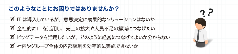 このようなことにお困りではありませんか？ ITは導入しているが、意思決定に効果的なソリューションはないか 全体的にITを活用し、売上の拡大や人員不足の解消につなげたい ビッグデータを活用したいが、どのように経営につなげてよいか分からない 社内やグループ全体の内部統制を効率的に実施できないか