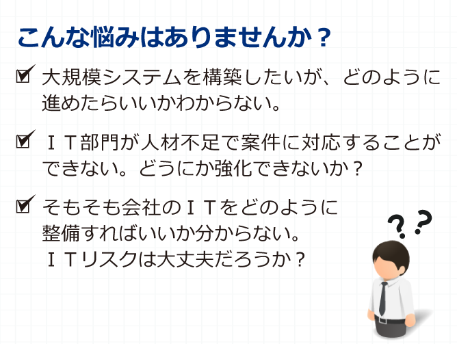 こんな悩みはありませんか？大規模システムを構築したいが、どのように進めたらいいかわからない。IT部門が人材不足で案件に対応することができない。どうにか強化できないか？そもそも会社のITをどのように整備すればいいか分からない。ITリスクは大丈夫だろうか？